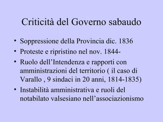 Criticità del Governo sabaudo
• Soppressione della Provincia dic. 1836
• Proteste e ripristino nel nov. 1844-
• Ruolo dell’Intendenza e rapporti con
  amministrazioni del territorio ( il caso di
  Varallo , 9 sindaci in 20 anni, 1814-1835)
• Instabilità amministrativa e ruoli del
  notabilato valsesiano nell’associazionismo
 
