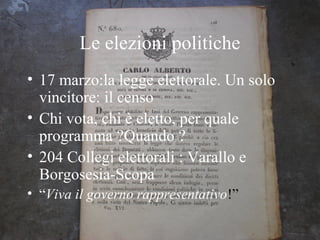 Le elezioni politiche
• 17 marzo:la legge elettorale. Un solo
  vincitore: il censo
• Chi vota, chi è eletto, per quale
  programma ?Quando ?
• 204 Collegi elettorali : Varallo e
  Borgosesia-Scopa
• “Viva il governo rappresentativo!”
 