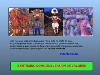 Días nos que está permitido o que non o está no resto do ano... en que se poden facer cousas que noutro tempo parecerían moi mal, serían faltas graves contra da boa crianza e aínda ontra as mesmas leis... o entroido presenta certo aspecto de “ mundo ao revés ” Vicente Risco O ENTROIDO COMO SUBVERSIÓN DE VALORES