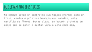 que levan nos seus traxes?
Na cabeza levan un sombreiro cun tocado enorme; como un
traxe, camisa e polainas brancas con encaixe, unha
mantilla de flores, botas altas, un bastón e cintas de
cores que se poñen e quitan unha a unha cada ano.
 
