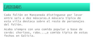 Curiosidades
Cada folión en Manzaneda distinguese por levar
entre seis e dez máscaras.A máscara típica de
esta villa destaca sobre el resto de personajes
del folión.
Acaba siempre con una comida popular a base de
cerdo: chorizos, rabo...,a comida típica de estas
fechas en Galicia.
 