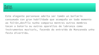Datos
Este elegante personaxe adoita ser tamén un bailarín
consumado con gran habilidade que acompaña en todo momento
ao folión,desfila nunha comparsa mentres outros membros
tocan a batería ou outros aparellos de labranza como
instrumentos musicais, facendo do entroido de Manzaneda unha
festa divertida.
 