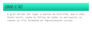 cando se fai?
O gran folión ten lugar o martes de Entroido, que é unha
festa local, cando os folios de todas as parroquias se
reúnen na vila formando un impresionante ruxido.
 