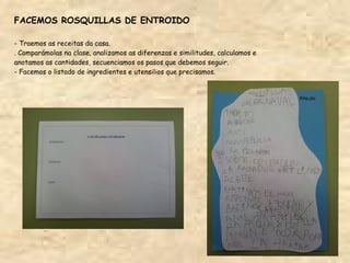 FACEMOS ROSQUILLAS DE ENTROIDO

- Traemos as receitas da casa.
. Comparámolas na clase, analizamos as diferenzas e similitudes, calculamos e
anotamos as cantidades, secuenciamos os pasos que debemos seguir.
- Facemos o listado de ingredientes e utensilios que precisamos.
 