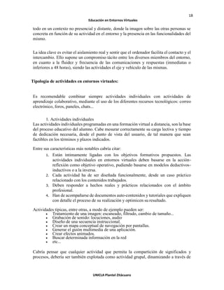 18
Educación en Entornos Virtuales
UNICLA Plantel Zitácuaro
todo en un contexto no presencial y distante, donde la imagen sobre las otras personas se
concreta en función de su actividad en el entorno y la presencia en las funcionalidades del
mismo.
La idea clave es evitar el aislamiento real y sentir que el ordenador facilita el contacto y el
intercambio. Ello supone un compromiso tácito entre los diversos miembros del entorno,
en cuanto a la fluidez y frecuencia de las comunicaciones y respuestas (inmediatas o
inferiores a 48 horas), siendo las actividades el eje y vehículo de las mismas.
Tipología de actividades en entornos virtuales:
Es recomendable combinar siempre actividades individuales con actividades de
aprendizaje colaborativo, mediante el uso de los diferentes recursos tecnológicos: correo
electrónico, foros, paneles, chats...
1. Actividades individuales
Las actividades individuales programadas en una formación virtual a distancia, son la base
del proceso educativo del alumno. Cabe mesurar correctamente su carga lectiva y tiempo
de dedicación necesaria, desde el punto de vista del usuario, de tal manera que sean
factibles en los términos y plazos indicados.
Entre sus características más notables cabría citar:
1. Están íntimamente ligadas con los objetivos formativos propuestos. Las
actividades individuales en entornos virtuales deben basarse en la acción-
reflexión como objetivo operativo, pudiendo basarse en modelos deductivos-
inductivos o a la inversa.
2. Cada actividad ha de ser diseñada funcionalmente, desde un caso práctico
relacionado con los contenidos trabajados.
3. Deben responder a hechos reales y prácticos relacionados con el ámbito
profesional.
4. Han de acompañarse de documentos auto-contenidos y tutoriales que expliquen
con detalle el proceso de su realización y optimicen su resultado.
Actividades típicas, entre otras, a modo de ejemplo pueden ser:
• Tratamiento de una imagen: escaneado, filtrado, cambio de tamaño...
• Grabación de sonido: locuciones, audio
• Diseño de una secuencia instruccional.
• Crear un mapa conceptual de navegación por pantallas.
• Generar el guión multimedia de una aplicación.
• Crear efectos animados.
• Buscar determinada información en la red
• etc...
Cabría pensar que cualquier actividad que permita la compartición de significados y
procesos, debería ser también explotada como actividad grupal, dinamizando a través de
 