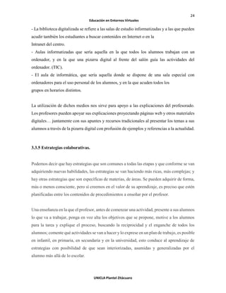 24
Educación en Entornos Virtuales
UNICLA Plantel Zitácuaro
- La biblioteca digitalizada se refiere a las salas de estudio informatizadas y a las que pueden
acudir también los estudiantes a buscar contenidos en Internet o en la
Intranet del centro.
- Aulas informatizadas que sería aquella en la que todos los alumnos trabajan con un
ordenador, y en la que una pizarra digital al frente del salón guía las actividades del
ordenador. (TIC).
- El aula de informática, que sería aquella donde se dispone de una sala especial con
ordenadores para el uso personal de los alumnos, y en la que acuden todos los
grupos en horarios distintos.
La utilización de dichos medios nos sirve para apoyo a las explicaciones del profesorado.
Los profesores pueden apoyar sus explicaciones proyectando páginas web y otros materiales
digitales… juntamente con sus apuntes y recursos tradicionales al presentar los temas a sus
alumnos a través de la pizarra digital con profusión de ejemplos y referencias a la actualidad.
3.3.5 Estrategias colaborativas.
Podemos decir que hay estrategias que son comunes a todas las etapas y que conforme se van
adquiriendo nuevas habilidades, las estrategias se van haciendo más ricas, más complejas; y
hay otras estrategias que son específicas de materias, de áreas. Se pueden adquirir de forma,
más o menos consciente, pero sí creemos en el valor de su aprendizaje, es preciso que estén
planificadas entre los contenidos de procedimientos a enseñar por el profesor.
Una enseñanza en la que el profesor, antes de comenzar una actividad, presente a sus alumnos
lo que va a trabajar, ponga en voz alta los objetivos que se propone, motive a los alumnos
para la tarea y explique el proceso, buscando la reciprocidad y el enganche de todos los
alumnos; comente qué actividades se van a hacer y lo exprese en un plan de trabajo, es posible
en infantil, en primaria, en secundaria y en la universidad, esto conduce al aprendizaje de
estrategias con posibilidad de que sean interiorizadas, asumidas y generalizadas por el
alumno más allá de lo escolar.
 