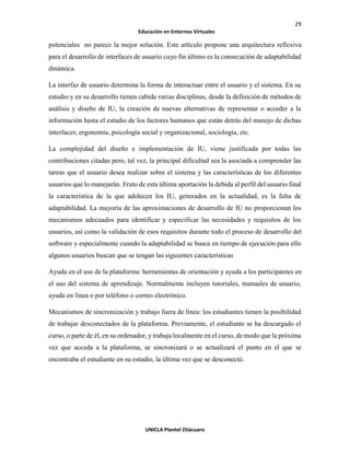 29
Educación en Entornos Virtuales
UNICLA Plantel Zitácuaro
potenciales no parece la mejor solución. Este artículo propone una arquitectura reflexiva
para el desarrollo de interfaces de usuario cuyo fin último es la consecución de adaptabilidad
dinámica.
La interfaz de usuario determina la forma de interactuar entre el usuario y el sistema. En su
estudio y en su desarrollo tienen cabida varias disciplinas, desde la definición de métodos de
análisis y diseño de IU, la creación de nuevas alternativas de representar o acceder a la
información hasta el estudio de los factores humanos que están detrás del manejo de dichas
interfaces; ergonomía, psicología social y organizacional, sociología, etc.
La complejidad del diseño e implementación de IU, viene justificada por todas las
contribuciones citadas pero, tal vez, la principal dificultad sea la asociada a comprender las
tareas que el usuario desea realizar sobre el sistema y las características de los diferentes
usuarios que lo manejarán. Fruto de esta última aportación la debida al perfil del usuario final
la característica de la que adolecen los IU, generados en la actualidad, es la falta de
adaptabilidad. La mayoría de las aproximaciones de desarrollo de IU no proporcionan los
mecanismos adecuados para identificar y especificar las necesidades y requisitos de los
usuarios, así como la validación de esos requisitos durante todo el proceso de desarrollo del
software y especialmente cuando la adaptabilidad se busca en tiempo de ejecución para ello
algunos usuarios buscan que se tengan las siguientes características
Ayuda en el uso de la plataforma: herramientas de orientación y ayuda a los participantes en
el uso del sistema de aprendizaje. Normalmente incluyen tutoriales, manuales de usuario,
ayuda en línea o por teléfono o correo electrónico.
Mecanismos de sincronización y trabajo fuera de línea: los estudiantes tienen la posibilidad
de trabajar desconectados de la plataforma. Previamente, el estudiante se ha descargado el
curso, o parte de él, en su ordenador, y trabaja localmente en el curso, de modo que la próxima
vez que acceda a la plataforma, se sincronizará o se actualizará el punto en el que se
encontraba el estudiante en su estudio, la última vez que se desconectó.
 