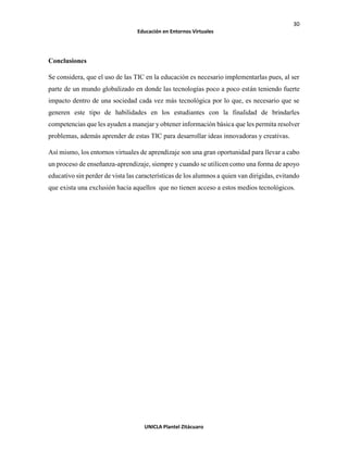 30
Educación en Entornos Virtuales
UNICLA Plantel Zitácuaro
Conclusiones
Se considera, que el uso de las TIC en la educación es necesario implementarlas pues, al ser
parte de un mundo globalizado en donde las tecnologías poco a poco están teniendo fuerte
impacto dentro de una sociedad cada vez más tecnológica por lo que, es necesario que se
generen este tipo de habilidades en los estudiantes con la finalidad de brindarles
competencias que les ayuden a manejar y obtener información básica que les permita resolver
problemas, además aprender de estas TIC para desarrollar ideas innovadoras y creativas.
Así mismo, los entornos virtuales de aprendizaje son una gran oportunidad para llevar a cabo
un proceso de enseñanza-aprendizaje, siempre y cuando se utilicen como una forma de apoyo
educativo sin perder de vista las características de los alumnos a quien van dirigidas, evitando
que exista una exclusión hacia aquellos que no tienen acceso a estos medios tecnológicos.
 