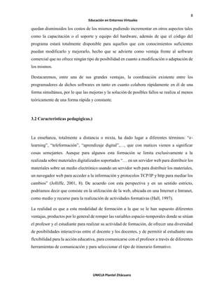 8
Educación en Entornos Virtuales
UNICLA Plantel Zitácuaro
quedan disminuidos los costos de los mismos pudiendo incrementar en otros aspectos tales
como la capacitación o el soporte y equipo del hardware, además de que el código del
programa estará totalmente disponible para aquellos que con conocimientos suficientes
puedan modificarlo y mejorarlo, hecho que se advierte como ventaja frente al software
comercial que no ofrece ningún tipo de posibilidad en cuanto a modificación o adaptación de
los mismos.
Destacaremos, entre una de sus grandes ventajas, la coordinación existente entre los
programadores de dichos softwares en tanto en cuanto colabora rápidamente en él de una
forma simultánea, por lo que las mejoras y la solución de posibles fallos se realiza al menos
teóricamente de una forma rápida y constante.
3.2 Características pedagógicas.)
La enseñanza, totalmente a distancia o mixta, ha dado lugar a diferentes términos: “e-
learning”, “teleformación”, “aprendizaje digital”,…, que con matices vienen a significar
cosas semejantes. Aunque para algunos esta formación se limita exclusivamente a la
realizada sobre materiales digitalizados soportados “… en un servidor web para distribuir los
materiales sobre un medio electrónico usando un servidor web para distribuir los materiales,
un navegador web para acceder a la información y protocolos TCP/IP y http para mediar los
cambios” (Jolliffe, 2001, 8). De acuerdo con esta perspectiva y en un sentido estricto,
podríamos decir que consiste en la utilización de la web, ubicada en una Internet e Intranet,
como medio y recurso para la realización de actividades formativas (Hall, 1997).
La realidad es que a esta modalidad de formación a la que se le han supuesto diferentes
ventajas, productos por lo general de romper las variables espacio-temporales donde se sitúan
el profesor y el estudiante para realizar su actividad de formación, de ofrecer una diversidad
de posibilidades interactivas entre el docente y los docentes, y de permitir al estudiante una
flexibilidad para la acción educativa, para comunicarse con el profesor a través de diferentes
herramientas de comunicación y para seleccionar el tipo de itinerario formativo.
 