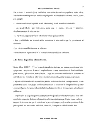 9
Educación en Entornos Virtuales
UNICLA Plantel Zitácuaro
Por lo tanto el aprendizaje de calidad de una acción formativa apoyada en redes, viene
fundamentalmente a partir del interés que pongamos en una serie de variables críticas, como
por ejemplo:
- La estructuración que hagamos de los contenidos y de los materiales de estudio.
- Las e-actividades que realicemos, para que el alumno procese y construya
significativamente la información.
- El papel que juegue el profesor y la tutoría virtual que desarrolle.
- Las posibilidades de comunicación sincrónica y asincrónica que le permitamos al
estudiante.
- Las estrategias didácticas que se apliquen.
- O la dimensión organizativa en la cual se desarrolle la acción formativa.
3.2.1 Tareas de gestión y administración.
Según Silvia (2011 P. 147) Las herramientas administrativas, son las que permitirán al tutor
apoyar este componente de su rol, las plataformas poseen un conjunto de funcionalidades,
para este fin, que el tutor debe conocer. Luego es necesario desarrollar un conjunto de
actividades que permitan al tutor conocer estas herramientas, entre las cuales se tienen:
- Agenda o calendario: esta herramienta permite periodizar eventos, tanto personales, como
para todo el curso o un grupo. El tutor debe conocer la ubicación de esta plataforma y saber
cómo configurar el evento, indicando la fecha, la descripción, el tipo de evento y finalmente
publicarlo.
- Seguimiento a los participantes: cada plataforma posee distintas herramientas para estos
propósitos y registra distintas informaciones, lo importante es que el tutor pueda explorar y
conocer la información que la plataforma le proporciona para realizar el seguimiento de los
participantes, las actividades revisadas, las fechas y tiempos de consultas entre otras.
 