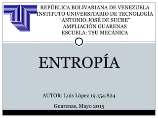 REPÙBLICA BOLIVARIANA DE VENEZUELA
INSTITUTO UNIVERSITARIO DE TECNOLOGÌA
“ANTONIO JOSÉ DE SUCRE”
AMPLIACIÒN GUARENAS
ESCUELA: TSU MECÀNICA
ENTROPÍA
AUTOR: Luis López 19.154.824
Guarenas, Mayo 2015
 