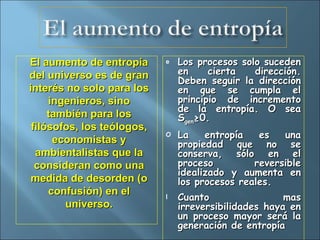 El aumento de entropía del universo es de gran interés no solo para los ingenieros, sino también para los filósofos, los teólogos, economistas y ambientalistas que la consideran como una medida de desorden (o confusión) en el universo. Los procesos solo suceden en cierta dirección. Deben seguir la dirección en que se cumpla el principio de incremento de la entropía. O sea S gen ≥0. La entropía es una propiedad que no se conserva, sólo en el proceso reversible idealizado y aumenta en los procesos reales. Cuanto mas irreversibilidades haya en un proceso mayor será la generación de entropía 