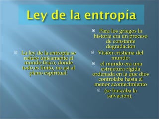 La ley de la entropía se refiere únicamente al mundo físico, donde todo es finito, no así al plano espiritual . Para los griegos la historia era un proceso de constante degradación Visión cristiana del mundo: el mundo era una estructura rígida ordenada en la que dios controlaba hasta el menor acontecimiento (se buscaba la salvación).  