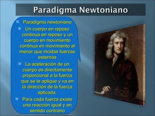 Paradigma newtoniano Un cuerpo en reposo continua en reposo y un cuerpo en movimiento continua en movimiento  al menor que incidas fuerzas externas La aceleración de un cuerpo es directamente proporcional a la fuerza que se le aplique y va en la dirección de la fuerza aplicada  Para cada fuerza existe una reacción igual y en sentido contrario 