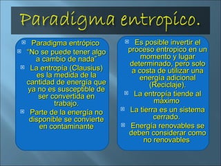 Paradigma entrópico  “ No se puede tener algo a cambio de nada” La entropía (Clausius) es la medida de la cantidad de energía que ya no es susceptible de ser convertida en trabajo. Parte de la energía no disponible se convierte en contaminante Es posible invertir el proceso entropico en un momento y lugar determinado, pero solo a costa de utilizar una energía adicional (Reciclaje). La entropía tiende al máximo  La tierra es un sistema cerrado.  Energía renovables se deben considerar como no renovables  