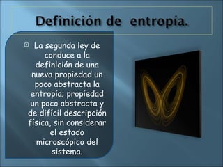 La segunda ley de conduce a la definición de una nueva propiedad un poco abstracta la entropía; propiedad un poco abstracta y de difícil descripción física, sin considerar el estado microscópico del sistema. 