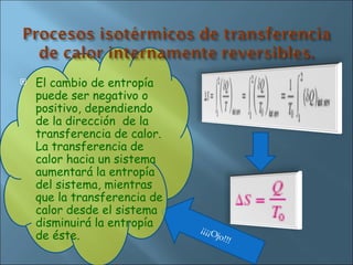 El cambio de entropía puede ser negativo o positivo, dependiendo de la dirección  de la transferencia de calor. La transferencia de calor hacia un sistema aumentará la entropía del sistema, mientras que la transferencia de calor desde el sistema disminuirá la entropía de éste. ¡¡¡¡Ojo!!! 
