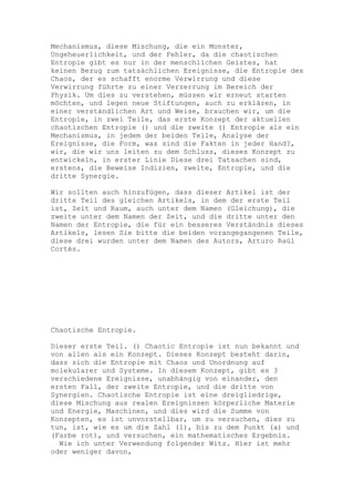 Mechanismus, diese Mischung, die ein Monster,
Ungeheuerlichkeit, und der Fehler, da die chaotischen
Entropie gibt es nur in der menschlichen Geistes, hat
keinen Bezug zum tatsächlichen Ereignisse, die Entropie des
Chaos, der es schafft enorme Verwirrung und diese
Verwirrung führte zu einer Verzerrung im Bereich der
Physik. Um dies zu verstehen, müssen wir erneut starten
möchten, und legen neue Stiftungen, auch zu erklären, in
einer verständlichen Art und Weise, brauchen wir, um die
Entropie, in zwei Teile, das erste Konzept der aktuellen
chaotischen Entropie () und die zweite () Entropie als ein
Mechanismus, in jedem der beiden Teile, Analyse der
Ereignisse, die Form, was sind die Fakten in jeder Hand?,
wir, die wir uns leiten zu dem Schluss, dieses Konzept zu
entwickeln, in erster Linie Diese drei Tatsachen sind,
erstens, die Beweise Indizien, zweite, Entropie, und die
dritte Synergie.

Wir sollten auch hinzufügen, dass dieser Artikel ist der
dritte Teil des gleichen Artikels, in dem der erste Teil
ist, Zeit und Raum, auch unter dem Namen (Gleichung), die
zweite unter dem Namen der Zeit, und die dritte unter den
Namen der Entropie, die für ein besseres Verständnis dieses
Artikels, lesen Sie bitte die beiden vorangegangenen Teile,
diese drei wurden unter dem Namen des Autors, Arturo Raúl
Cortés.




Chaotische Entropie.

Dieser erste Teil. () Chaotic Entropie ist nun bekannt und
von allen als ein Konzept. Dieses Konzept besteht darin,
dass sich die Entropie mit Chaos und Unordnung auf
molekularer und Systeme. In diesem Konzept, gibt es 3
verschiedene Ereignisse, unabhängig von einander, den
ersten Fall, der zweite Entropie, und die dritte von
Synergien. Chaotische Entropie ist eine dreigliedrige,
diese Mischung aus realen Ereignissen körperliche Materie
und Energie, Maschinen, und dies wird die Summe von
Konzepten, es ist unvorstellbar, um zu versuchen, dies zu
tun, ist, wie es um die Zahl (1), bis zu dem Punkt (a) und
(Farbe rot), und versuchen, ein mathematisches Ergebnis.
  Wie ich unter Verwendung folgender Witz. Hier ist mehr
oder weniger davon,
 