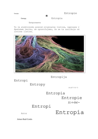 Entropía                                         Entropie
                                  熵
           Entropy                    Entropia
                     Ентропията

To je elektronsko prevod originalne listine, napisane v
španskem jeziku, se opravičujemo, če se ta razlikuje od
izvirne listine.




                                      Entropija
Entropi
                     Entropy
                                                   ‫היפורטנא‬


                                  Entropía
                                             Entropie
                                                   エントロピー

                       Entropi
           Autor                         Entropía
     Arturo Raúl Cortés
 