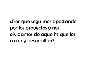 ¿Por qué seguimos apostando
por los proyectos y nos
olvidamos de aquell*s que los
crean y desarrollan?
 
