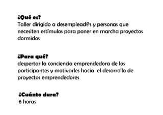 ¿Qué es?
Taller dirigido a desemplead@s y personas que
necesiten estímulos para poner en marcha proyectos
dormidos


¿Para qué?
despertar la conciencia emprendedora de los
participantes y motivarles hacia el desarrollo de
proyectos emprendedores

¿Cuánto dura?
6 horas
 
