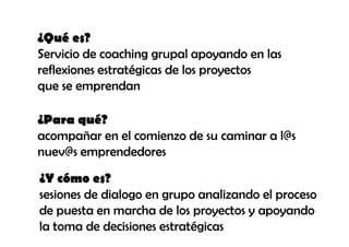 ¿Qué es?
Servicio de coaching grupal apoyando en las
reflexiones estratégicas de los proyectos
que se emprendan

¿Para qué?
acompañar en el comienzo de su caminar a l@s
nuev@s emprendedores

¿Y cómo es?
sesiones de dialogo en grupo analizando el proceso
de puesta en marcha de los proyectos y apoyando
la toma de decisiones estratégicas
 