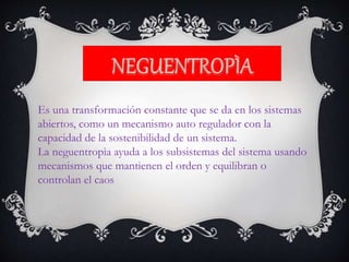 Es una transformación constante que se da en los sistemas
abiertos, como un mecanismo auto regulador con la
capacidad de la sostenibilidad de un sistema.
La neguentropìa ayuda a los subsistemas del sistema usando
mecanismos que mantienen el orden y equilibran o
controlan el caos
 
