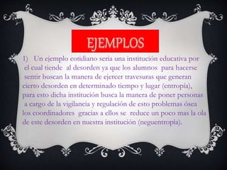 1) Un ejemplo cotidiano seria una institución educativa por
el cual tiende al desorden ya que los alumnos para hacerse
sentir buscan la manera de ejercer travesuras que generan
cierto desorden en determinado tiempo y lugar (entropía),
para esto dicha institución busca la manera de poner personas
a cargo de la vigilancia y regulación de esto problemas ósea
los coordinadores gracias a ellos se reduce un poco mas la ola
de este desorden en nuestra institución (neguentropìa).
 