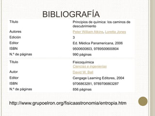BIBLIOGRAFÍA
http://www.grupoelron.org/fisicaastronomia/entropia.htm
Título Fisicoquímica
Ciencias e ingenierías
Autor David W. Ball
Editor Cengage Learning Editores, 2004
ISBN 9706863281, 9789706863287
N.º de páginas 856 páginas
Título Principios de química: los caminos de
descubrimiento
Autores Peter William Atkins, Loretta Jones
Edición 3
Editor Ed. Médica Panamericana, 2006
ISBN 9500600803, 9789500600804
N.º de páginas 990 páginas
 