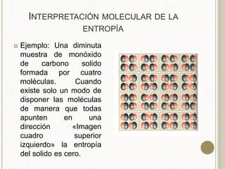 INTERPRETACIÓN MOLECULAR DE LA
ENTROPÍA
 Ejemplo: Una diminuta
muestra de monóxido
de carbono solido
formada por cuatro
moléculas. Cuando
existe solo un modo de
disponer las moléculas
de manera que todas
apunten en una
dirección «Imagen
cuadro superior
izquierdo» la entropía
del solido es cero.
 