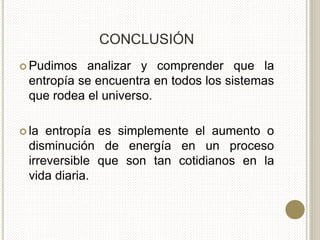 CONCLUSIÓN
 Pudimos analizar y comprender que la
entropía se encuentra en todos los sistemas
que rodea el universo.
 la entropía es simplemente el aumento o
disminución de energía en un proceso
irreversible que son tan cotidianos en la
vida diaria.
 