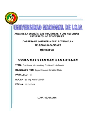 AREA DE LA ENERGÍA, LAS INDUSTRIAS, Y LOS RECURSOS
NATURALES NO RENOVABLES
CARRERA DE INGENIERIA EN ELECTRÓNICA Y
TELECOMUNICACIONES
MÓDULO VIII
COMUNICACIONES DIGITALES
TEMA: Fuentes de Información y Codificación de Fuente.
REALIZADO POR: Edgar Emanuel González Malla.
PARALELO: “A”
DOCENTE: Ing. Klever Carrión
FECHA: 2012-03-19
LOJA - ECUADOR
 