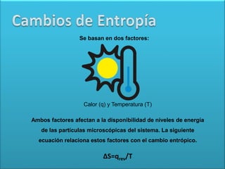 Se basan en dos factores:
Calor (q) y Temperatura (T)
Ambos factores afectan a la disponibilidad de niveles de energía
de las partículas microscópicas del sistema. La siguiente
ecuación relaciona estos factores con el cambio entrópico.
∆S=qrev/T