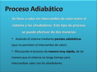 Se lleva a cabo sin intercambio de calor entre el
sistema y los alrededores. Este tipo de proceso,
se puede efectuar de dos maneras:
• Aislando el sistema mediante paredes adiabáticas
(que no permiten el intercambio de calor).
• Efectuando el proceso de manera muy rápida, de tal
manera que el sistema no tenga tiempo para
intercambiar calor con los alrededores.