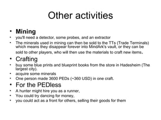 Other activities Mining   you'll need a detector, some probes, and an extractor  The minerals used in mining can then be sold to the TTs (Trade Terminals) which means they disappear forever into MindArk's vault, or they can be sold to other players, who will then use the materials to craft new items .  Crafting buy some blue prints and blueprint books from the store in Hadesheim (The largest city).  acquire some minerals  One person made 3600 PEDs (~360 USD) in one craft.  For the PEDless A hunter might hire you as a runner,  You could try dancing for money,  you could act as a front for others, selling their goods for them  