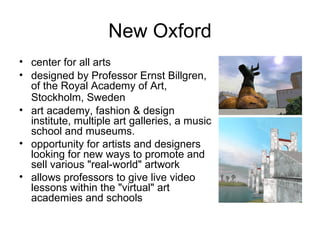 New Oxford center for all arts   designed by Professor Ernst Billgren, of the Royal Academy of Art, Stockholm, Sweden   art academy, fashion & design institute, multiple art galleries, a music school and museums.  opportunity for artists and designers looking for new ways to promote and sell various "real-world" artwork allows professors to give live video lessons within the "virtual" art academies and schools 