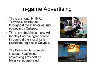 In-game Advertising There are roughly 10 Ad Terminals distributed throughout the main cities and outposts on Calypso.  There are double as many Ad Display Boards, again spread throughout the most highly populated regions of Calypso.  The Entropia Universe also includes Real World advertising provided by Massive Incorporated.  
