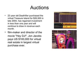 Auctions 23 year old Deathifier purchased the virtual Treasure Island for $26,500 in late 2004, has regained investment in less than one year and will continue to draw in revenue each month. film-maker and director of the movie "Hey DJ!", Jon Jacobs   pays  US $100,000  for   virtual   real estate in   largest   virtual purchase ever. 