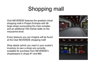Shopping mall Club NEVERDIE features the greatest virtual shopping mall in Project Entropia with 66 large shops surrounding the main complex and an additional 100 market stalls on the mezzanine level. Every treasure you can imagine will be found at the Club NEVERDIE shopping mall! Shop deeds (which you need in your avatar's inventory to own a shop) are currently available for purchase from NEVERDIE's shopkeepers in shops #1 and #65.  