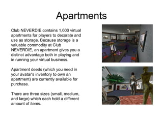 Apartments Club NEVERDIE contains 1,000 virtual apartments for players to decorate and use as storage. Because storage is a valuable commodity at Club NEVERDIE, an apartment gives you a distinct advantage both in playing and in running your virtual business. Apartment deeds (which you need in your avatar's inventory to own an apartment) are currently available for purchase. There are three sizes (small, medium, and large) which each hold a different amount of items.  