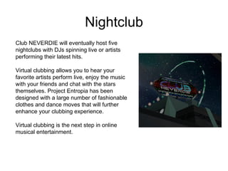 Nightclub Club NEVERDIE will eventually host five nightclubs with DJs spinning live or artists performing their latest hits. Virtual clubbing allows you to hear your favorite artists perform live, enjoy the music with your friends and chat with the stars themselves. Project Entropia has been designed with a large number of fashionable clothes and dance moves that will further enhance your clubbing experience. Virtual clubbing is the next step in online musical entertainment.  
