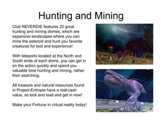 Hunting and Mining Club NEVERDIE features 20 great hunting and mining domes, which are expansive landscapes where you can mine the asteroid and hunt you favorite creatures for loot and experience! With teleports located at the North and South ends of each dome, you can get in on the action quickly and spend you valuable time hunting and mining, rather than searching. All treasure and natural resources found in Project-Entropia have a real-cash value, so lock and load and get in now! Make your Fortune in virtual reality today!  