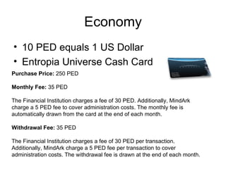 Economy 10 PED equals 1 US Dollar  Entropia Universe Cash Card  Purchase Price:  250 PED  Monthly Fee:  35 PED  The Financial Institution charges a fee of 30 PED. Additionally, MindArk charge a 5 PED fee to cover administration costs. The monthly fee is automatically drawn from the card at the end of each month.  Withdrawal Fee:  35 PED  The Financial Institution charges a fee of 30 PED per transaction. Additionally, MindArk charge a 5 PED fee per transaction to cover administration costs. The withdrawal fee is drawn at the end of each month.  