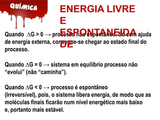 ENERGIA LIVRE
E
ESPONTANEIDA
Quando ∆G > 0 → processo não espontâneo. Só com ajuda
de energia externa, consegue-se chegar ao estado final do
DE
processo.
Quando ∆G = 0 → sistema em equilíbrio processo não
“evolui” (não “caminha”).
Quando ∆G < 0 → processo é espontâneo
(Irreversível), pois, o sistema libera energia, de modo que as
moléculas finais ficarão num nível energético mais baixo
e, portanto mais estável.

 