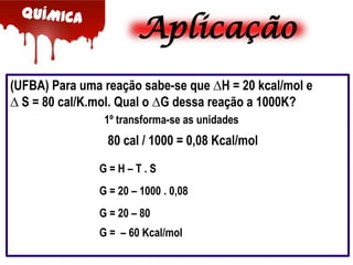 Aplicação
(UFBA) Para uma reação sabe-se que ∆H = 20 kcal/mol e
∆ S = 80 cal/K.mol. Qual o ∆G dessa reação a 1000K?
1º transforma-se as unidades

80 cal / 1000 = 0,08 Kcal/mol
G=H–T.S

G = 20 – 1000 . 0,08
G = 20 – 80
G = – 60 Kcal/mol

 