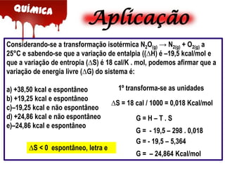 Aplicação
Considerando-se a transformação isotérmica N2O(g) → N2(g) + O2(g) a
25°C e sabendo-se que a variação de entalpia ((∆H) é –19,5 kcal/mol e
que a variação de entropia (∆S) é 18 cal/K . mol, podemos afirmar que a
variação de energia livre (∆G) do sistema é:
a) +38,50 kcal e espontâneo
b) +19,25 kcal e espontâneo
c)–19,25 kcal e não espontâneo
d) +24,86 kcal e não espontâneo
e)–24,86 kcal e espontâneo
∆S < 0 espontâneo, letra e

1º transforma-se as unidades

∆S = 18 cal / 1000 = 0,018 Kcal/mol
G=H–T.S
G = - 19,5 – 298 . 0,018
G = - 19,5 – 5,364
G = – 24,864 Kcal/mol

 