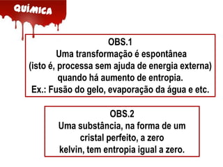 OBS.1
Uma transformação é espontânea
(isto é, processa sem ajuda de energia externa)
quando há aumento de entropia.
Ex.: Fusão do gelo, evaporação da água e etc.
OBS.2
Uma substância, na forma de um
cristal perfeito, a zero
kelvin, tem entropia igual a zero.

 