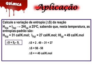 Aplicação
Calcule a variação de entropia (∆S) da reação
H2(g) + I2(g) → 2HI(g) a 25oC, sabendo que, nesta temperatura, as
entropias-padrão são:
H2(g) = 31 cal/K.mol; I2(g) = 27 cal/K.mol; HI(g) = 49 cal/K.mol
∆S = Sf– Si

∆S = 2 . 49 – 31 + 27
∆S = 98 - 58
∆S = + 40 cal/K.mol

 