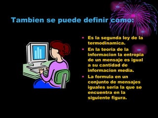 Tambien se puede definir como: Es la segunda ley de la termodinamica. En la teoria de la informacion la entropia de un mensaje es igual a su cantidad de informacion media. La formula en un conjunto de mensajes iguales seria la que se encuentra en la siguiente figura. 