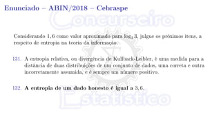 Enunciado  ABIN/2018  Cebraspe
Considerando 1, 6 como valor aproximado para log2 3, julgue os próximos itens, a
respeito de entropia na teoria da informação.
131. A entropia relativa, ou divergência de Kullback-Leibler, é uma medida para a
distância de duas distribuições de um conjunto de dados, uma correta e outra
incorretamente assumida, e é sempre um número positivo.
132. A entropia de um dado honesto é igual a 3, 6.
 